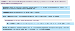 Screenshot from live Chat: buss519moue @all we are currently doing pyton in school. is that a language to move forward with or should we learn a new language to work in software engineering johneaston @buss519moue: It depends on what you want to do. First thing to realise is that there are lots of jobs in IT that don't need any programming skills. It's helpful but hardly vital johneaston @buss519moue: Python is OK, but personally I never use it Amber VW @buss519moue: Python is a great foundation for programming. I typically only ever use Boolean acme519moue @Amber VW: how complicated does boolean get?? Amber VW @acme519moue: not that complicated but a lot of software, reporting tools use the And, OR, If, Else functions Henry D @buss519moue: its more important to learn the fundamentals of programming than a particular language. I have only just started using Python but I am able to apply the concepts I know from other languages