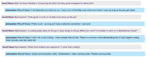 Screenshot from live Chat: face519ears @all: Are hours flexible in Computing Al Jobs? Are they good compared to other jobs? johneaston @face519ears: It all depends one what you do. I have a lot of flexibility over when and where I work as long as the job gets done face519ears @johneaston: Thats good, is work on Al able to be done on the go? johneaston @face519ears: Pretty much - as long as I have a network connection I can work face519ears @johneaston: Is coding easily done on the go or does being on the go affect your work? Is it easier to work on a dedicated pc tower? johneaston @face519ears: | don't do much coding - I have people that do this. There is a common misunderstanding that IT jobs require coding when actually very few really do! face519ears @johneaston: What other skillsets are required in IT other than coding? johneaston @face519ears: Good communication skills. Collaboration / team working skills. Problem solving skills